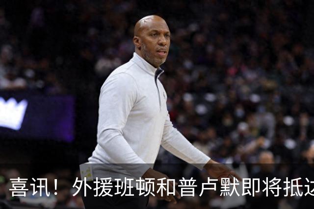喜讯！外援班顿和普卢默即将抵达，山东男篮备战步入快车道